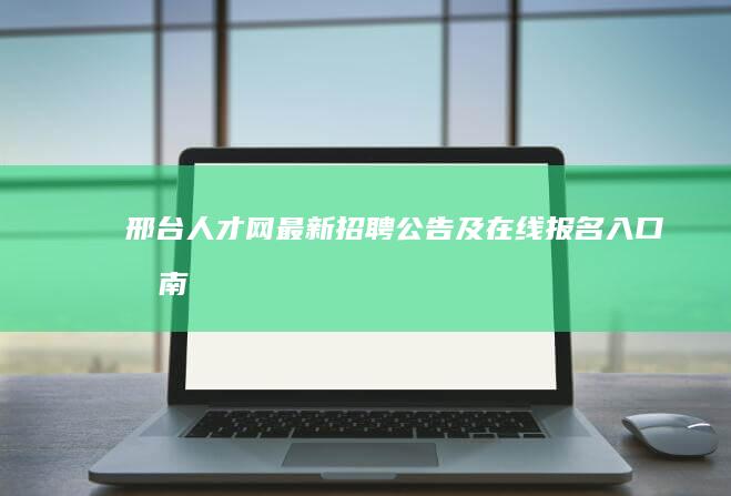 邢台人才网最新招聘公告及在线报名入口指南